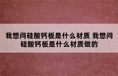 我想问硅酸钙板是什么材质 我想问硅酸钙板是什么材质做的